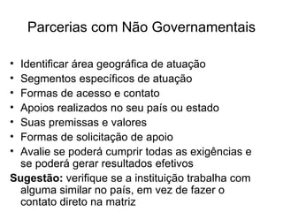 Parcerias com Não Governamentais Identificar área geográfica de atuação Segmentos específicos de atuação  Formas de acesso e contato Apoios realizados no seu país ou estado Suas premissas e valores Formas de solicitação de apoio Avalie se poderá cumprir todas as exigências e se poderá gerar resultados efetivos Sugestão:  verifique se a instituição trabalha com alguma similar no país, em vez de fazer o contato direto na matriz 