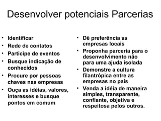 Desenvolver potenciais Parcerias Identificar Rede de contatos Participe de eventos Busque indicação de conhecidos Procure por pessoas chaves nas empresas Ouça as idéias, valores, interesses e busque pontos em comum Dê preferência as empresas locais Proponha parceria para o desenvolvimento não para uma ajuda isolada Demonstre a cultura filantrópica entre as empresas no país Venda a idéia de maneira simples, transparente, confiante, objetiva e respeitosa pelos outros. 