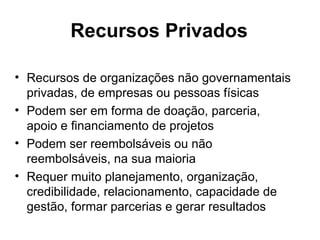 Recursos Privados Recursos de organizações não governamentais privadas, de empresas ou pessoas físicas Podem ser em forma de doação, parceria,  apoio e financiamento de projetos Podem ser reembolsáveis ou não reembolsáveis, na sua maioria Requer muito planejamento, organização, credibilidade, relacionamento, capacidade de gestão, formar parcerias e gerar resultados 