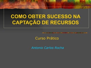 COMO OBTER SUCESSO NA CAPTAÇÃO DE RECURSOS Curso Prático Antonio Carlos Rocha 
