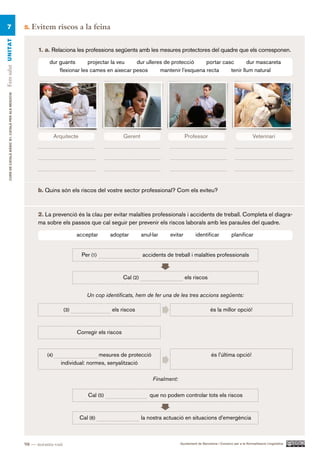 7                                                    5.   Evitem riscos a la feina
Fem salut UN ITAT




                                                             1. a. Relaciona les professions següents amb les mesures protectores del quadre que els corresponen.

                                                                  dur guants       projectar la veu   dur ulleres de protecció     portar casc       dur mascareta
                                                                      flexionar les cames en aixecar pesos      mantenir l’esquena recta     tenir llum natural
     CURS DE CATAlà BàSIC B1. CATAlà PER AlS nEGoCIS




                                                                       Arquitecte
                                                                       Arquitecte                      Gerent
                                                                                                       Gerent                         Professor
                                                                                                                                      Professor                                  Veterinari
                                                                                                                                                                               Veterinari




                                                             b. Quins són els riscos del vostre sector professional? Com els eviteu?



                                                             2. La prevenció és la clau per evitar malalties professionals i accidents de treball. Completa el diagra-
                                                             ma sobre els passos que cal seguir per prevenir els riscos laborals amb les paraules del quadre.

                                                                                 acceptar        adoptar         anul·lar    evitar          identificar             planificar


                                                                                    Per (1)                      accidents de treball i malalties professionals



                                                                                                       Cal (2)                        els riscos


                                                                                      Un cop identificats, hem de fer una de les tres accions següents:

                                                                           (3)                   els riscos                                            és la millor opció!



                                                                                 Corregir els riscos


                                                                 (4)                     mesures de protecció                                          és l’última opció!
                                                                         individual: normes, senyalització

                                                                                                                      Finalment:

                                                                                       Cal (5)                       que no podem controlar tots els riscos


                                                                                  Cal (6)                        la nostra actuació en situacions d’emergència



                                                       98 — noranta-vuit                                                           Ajuntament de Barcelona i Consorci per a la Normalització Lingüística
 