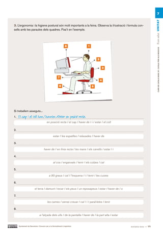 7




                                                                                                                             Fem salut UN ITAT
3. L’ergonomia i la higiene postural són molt importants a la feina. Observa la il·lustració i formula con-
sells amb les paraules dels quadres. Fixa’t en l’exemple.




                                                                 8              1




                                                                                                                                  CURS DE CATAlà BàSIC B1. CATAlà PER AlS nEGoCIS
                                                                                         2


                                                                                                 3


                                                        7
                                                                                             4

                                                          6                         5




Si treballem asseguts...

1.   El cap i el coll han / haurien d’estar en posició recta.
                                         en posició recta / el cap / haver de / i / estar / el coll

2.

                                                  estar / les espatlles / relaxades / haver de

3.

                                      haver de / en línia recta / les mans / els canells / estar / i

4.

                                                  al cos / enganxats / tenir / els colzes / cal

5.

                                            a 90 graus / cal / l’esquena / i / tenir / les cuixes

6.

                         el terra / damunt / tocar / els peus / un reposapeus / estar / haver de / o

7.

                                          les cames / sense creuar / cal / i / paral·leles / tenir

8.

                                a l’alçada dels ulls / de la pantalla / haver de / la part alta / estar


     Ajuntament de Barcelona i Consorci per a la Normalització Lingüística                                noranta-nou — 99
 