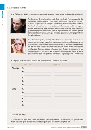 7                                                    6.   Canviem d’hàbits
Fem salut UN ITAT




                                                             1. a. El Vincenzo i l’Anke porten un ritme de vida molt accelerat. Llegeix el que expliquen dels seus hàbits.

                                                                                        No dormo més de cinc hores i em costa llevar-me al matí. Fumo un paquet al dia.
                                                                                        Normalment no faig cap àpat a casa: prenc tres o quatre cafès al llarg del matí i
                                                                                        al migdia vaig a buscar un entrepà a l’establiment de menjar ràpid del costat de
                                                                                        l’oficina. A la tarda bec dos o tres cafès més i, de vegades, també una copa de
     CURS DE CATAlà BàSIC B1. CATAlà PER AlS nEGoCIS




                                                                                        whisky. Quan arribo a casa, passades les onze de la nit, si tinc gana, escalfo al-
                                                                                        gun menjar preparat al microones, però de vegades menjo una amanida, perquè
                                                                                        és l’únic plat que m’agrada. Com que em costa agafar el son, navego per Internet
                                                                                        fins a la matinada.

                                                                                        Per la feina he de parlar per telèfon tot el dia i als vespres sempre tinc molt mal de
                                                                                        cap, per això sempre porto pastilles i càpsules de medicaments. Cada dia en prenc
                                                                                        una de diferent, perquè no vull acostumar-me a prendre sempre la mateixa. Al llarg
                                                                                        del dia bec molta Coca-Cola. M’encanta i no puc anar a dormir sense beure’n
                                                                                        un glop. Vaig al gimnàs cada dia a l’hora de dinar. De camí al despatx menjo una
                                                                                        barreta energètica i em compro dos croissants de mantega per berenar. Al vespre
                                                                                        procuro menjar plats ben gustosos, amb salses i espècies picants i aromàtiques.



                                                             b. En grups de quatre, feu la llista de tots els mals hàbits i proposeu solucions.

                                                                                   mals hàbits                                    consells

                                                               Vincenzo       1.

                                                                              2.

                                                                              3.

                                                                              4.
                                                                              5.

                                                                              6.

                                                               Anke           1.
                                                                              2.

                                                                              3.

                                                                              4.

                                                                              5.

                                                                              6.




                                                             De dos en dos

                                                             c. Presenteu a la resta de la classe els consells que heu proposat i debateu entre tots quins són els
                                                             millors consells, quins són els més fàcils de seguir, quins són els més originals, etc.


                                                       100 — cent                                                           Ajuntament de Barcelona i Consorci per a la Normalització Lingüística
 