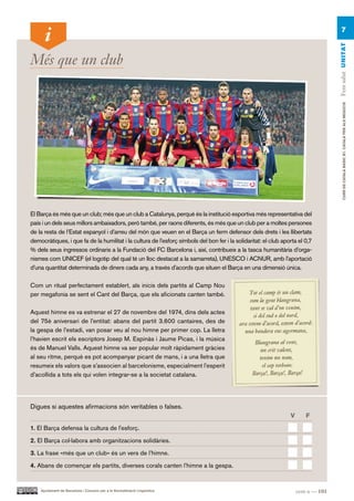 7




                                                                                                                                     Fem salut UN ITAT
Més que un club




                                                                                                                                          CURS DE CATAlà BàSIC B1. CATAlà PER AlS nEGoCIS
El Barça és més que un club; més que un club a Catalunya, perquè és la institució esportiva més representativa del
país i un dels seus millors ambaixadors, però també, per raons diferents, és més que un club per a moltes persones
de la resta de l’Estat espanyol i d’arreu del món que veuen en el Barça un ferm defensor dels drets i les llibertats
democràtiques, i que fa de la humilitat i la cultura de l’esforç símbols del bon fer i la solidaritat: el club aporta el 0,7
% dels seus ingressos ordinaris a la Fundació del FC Barcelona i, així, contribueix a la tasca humanitària d’orga-
nismes com UNICEF (el logotip del qual té un lloc destacat a la samarreta), UNESCO i ACNUR, amb l’aportació
d’una quantitat determinada de diners cada any, a través d’acords que situen el Barça en una dimensió única.

Com un ritual perfectament establert, als inicis dels partits al Camp Nou
per megafonia se sent el Cant del Barça, que els aficionats canten també.

Aquest himne es va estrenar el 27 de novembre del 1974, dins dels actes
del 75è aniversari de l’entitat: abans del partit 3.600 cantaires, des de
la gespa de l’estadi, van posar veu al nou himne per primer cop. La lletra
l’havien escrit els escriptors Josep M. Espinàs i Jaume Picas, i la música
és de Manuel Valls. Aquest himne va ser popular molt ràpidament gràcies
al seu ritme, perquè es pot acompanyar picant de mans, i a una lletra que
resumeix els valors que s’associen al barcelonisme, especialment l’esperit
d’acollida a tots els qui volen integrar-se a la societat catalana.




Digues si aquestes afirmacions són veritables o falses.
                                                                                                                  V      F.

1. El Barça defensa la cultura de l’esforç.

2. El Barça col·labora amb organitzacions solidàries.

3. La frase «més que un club» és un vers de l’himne.

4. Abans de començar els partits, diverses corals canten l’himne a la gespa.


    Ajuntament de Barcelona i Consorci per a la Normalització Lingüística                                             cent u — 101
 