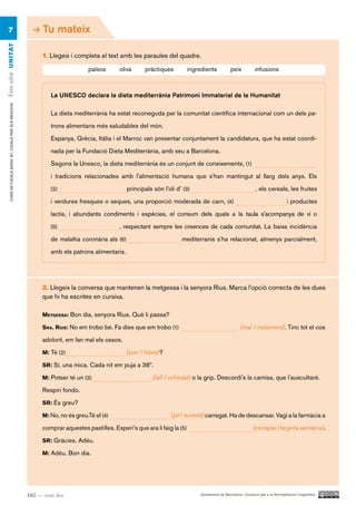 7                                                         Tu mateix
Fem salut UN ITAT




                                                            1. Llegeix i completa el text amb les paraules del quadre.

                                                                              països       oliva       pràctiques         ingredients            peix          infusions



                                                                La UNESCO declara la dieta mediterrània Patrimoni Immaterial de la Humanitat
     CURS DE CATAlà BàSIC B1. CATAlà PER AlS nEGoCIS




                                                                La dieta mediterrània ha estat reconeguda per la comunitat científica internacional com un dels pa-

                                                                trons alimentaris més saludables del món.

                                                                Espanya, Grècia, Itàlia i el Marroc van presentar conjuntament la candidatura, que ha estat coordi-

                                                                nada per la Fundació Dieta Mediterrània, amb seu a Barcelona.

                                                                Segons la Unesco, la dieta mediterrània és un conjunt de coneixements, (1)

                                                                i tradicions relacionades amb l’alimentació humana que s’han mantingut al llarg dels anys. Els
                                                                (2)                             principals són l’oli d’ (3)                                     , els cereals, les fruites

                                                                i verdures fresques o seques, una proporció moderada de carn, (4)                                                  i productes

                                                                lactis, i abundants condiments i espècies, el consum dels quals a la taula s’acompanya de vi o

                                                                (5)                        , respectant sempre les creences de cada comunitat. La baixa incidència

                                                                de malaltia coronària als (6)                          mediterranis s’ha relacionat, almenys parcialment,

                                                                amb els patrons alimentaris.




                                                            2. Llegeix la conversa que mantenen la metgessa i la senyora Rius. Marca l’opció correcta de les dues
                                                            que hi ha escrites en cursiva.

                                                            MetgeSSa: Bon dia, senyora Rius. Què li passa?

                                                            Sra . riUS: No em trobo bé. Fa dies que em trobo (1)                                      (mal / malament). Tinc tot el cos

                                                            adolorit, em fan mal els ossos.

                                                            M: Té (2)                           (son / febre)?

                                                            Sr: Sí, una mica. Cada nit em puja a 38º.

                                                            M: Potser té un (3)                            (tall / refredat) o la grip. Descordi’s la camisa, que l’auscultaré.

                                                            Respiri fondo.

                                                            Sr: És greu?

                                                            M: No, no és greu.Té el (4)                            (pit / turmell) carregat. Ha de descansar. Vagi a la farmàcia a

                                                            comprar aquestes pastilles. Esperi’s que ara li faig la (5)                                       (recepta / targeta sanitària).

                                                            Sr: Gràcies. Adéu.

                                                            M: Adéu. Bon dia.




                                                       102 — cent dos                                                          Ajuntament de Barcelona i Consorci per a la Normalització Lingüística
 