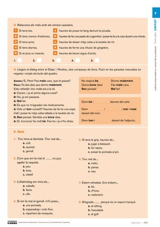 7




                                                                                                                                                   Fem salut UN ITAT
3. Relaciona els mals amb els remeis casolans.
 1 Si tens tos,                                      a     hauries de posar-te fang damunt la picada.
 2 Si tens cremor d’estómac,                         b     hauries de fer una pasta de cogombre i posar-te-la a la cara durant uns minuts.
 3 Si tens acne,                                     c     hauries de deixar mitja ceba a la tauleta de nit.
 4 Si tens diarrea,                                  d     hauries de fer-te una infusió de gingebre.




                                                                                                                                                        CURS DE CATAlà BàSIC B1. CATAlà PER AlS nEGoCIS
 5 Si et pica un insecte,                            e     hauries de beure aigua d’arròs.

1.                      2.                        3.                         4.             5.


4. Llegeix el diàleg entre el Dídac i l’Andreu, dos companys de feina. Fixa’t en les paraules marcades en
negreta i omple els buits del quadre.

andreU: Ei, Pere! Fas mala cara, què et passa?                                      No respira bé.            Dormo malament.
dídac: Fa dos dies que dormo malament.                                              Quina bona idea!          Fas mala cara.
Estic refredat i tinc molta tos a la nit.                                           Ben pensat!               Mal fet!
a: Caram, i ja et prens alguna cosa?
d: No, ja em passarà.
a: Mal fet.                                                                         Diem bé i                darrere del verb.
d: És que no m’agraden els medicaments.
a: Vols un bon consell? Hauries de fer-te una sopa                                  Diem                /              i mal / mala
d’all i posar-te mitja ceba tallada a la tauleta de nit.                            davant del nom.
d: Ben pensat. Sembla una bona idea.
a: Sí, funciona! Va molt bé. Fes-ho i ja m’ho diràs.                                Diem ben i                davant de l’adjectiu.



5. Quiz

1. Tinc hora al dentista. Tinc mal de...                                          5. Si tens la grip, hauries de...
       a. coll.                                                                           a. jugar a bàsquet.
       b. queixal.                                                                        b. fer repòs.
       c. genoll.                                                                         c. posar-te pomada al pit.

2. Com que em fa mal el                         , no puc                          6. Tinc mal de...
   agafar la raqueta.                                                                     a. melic.
       a. peu                                                                             b. panxa.
       b. braç                                                                            c. nas.
       c. clatell

3. L’oftalmòleg em mira els...                                                    7. Estem refredats. Ens trobem...
         a. cabells.                                                                     a. bé.
         b. llavis.                                                                      b. d’hora.
         c. ulls.                                                                        c. malament.

4. Si em fa mal el genoll, m’hi poso...                                           8. M’agrada        , perquè és un esport tranquil.
       a. una pomada.                                                                    a. el ràfting
       b. esparadrap i cotó fluix.                                                       b. l’escalada
       c. repel·lent de mosquits.                                                        c. el golf

     Ajuntament de Barcelona i Consorci per a la Normalització Lingüística                                                       cent tres — 103
 