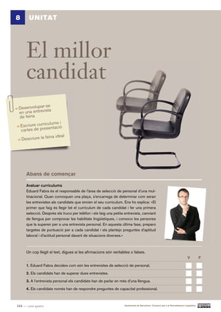 8       UNITAT




       El millor
       candidat
                 se
 Desenvolupar-sta
 en una e ntrevi
 de feina
                   ulums i
    Escriure curríc entació
    cartes de pres
                    ina ideal
    Descriure la fe




       Abans de començar

       Avaluar currículums
       Eduard Fabra és el responsable de l’àrea de selecció de personal d’una mul-
       tinacional. Quan convoquen una plaça, s’encarrega de determinar com seran
       les entrevistes als candidats que envien el seu currículum. Ens ho explica: «El
       primer que faig és llegir bé el currículum de cada candidat i fer una primera
       selecció. Després els truco per telèfon i els faig una petita entrevista, canviant
       de llengua per comprovar les habilitats lingüístiques, i convoco les persones
       que la superen per a una entrevista personal. En aquesta última fase, preparo
       targetes de puntuació per a cada candidat i els plantejo preguntes d’aptitud
       laboral i d’actitud personal davant de situacions diverses.»



       Un cop llegit el text, digues si les afirmacions són veritables o falses.
                                                                                                                                  V          F.

       1. Eduard Fabra decideix com són les entrevistes de selecció de personal.

       2. Els candidats han de superar dues entrevistes.

       3. A l’entrevista personal els candidats han de parlar en més d’una llengua.

       4. Els candidats només han de respondre preguntes de capacitat professional.



104 — cent quatre                                                    Ajuntament de Barcelona i Consorci per a la Normalització Lingüística
 