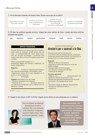1.   Buscant feina                                                                                                                               8




                                                                                                                                           El millor candidat UN ITAT
      1. Hi ha diverses maneres de buscar feina. Quina creus que és la millor?

                                                                                   apuntar-se a un
                                                  enviar el currículum
       respondre un anunci                                                        portal especialitzat,   recórrer a la xarxa de
                                                  a les empreses que
         d’un diari imprès                                                           com Porta22          contactes personals
                                                       interessen
                                                                                 (www.bcn.cat/treball)



      2. El diari ha publicat aquests anuncis. Llegeix les dues ofertes de feina i omple els buits amb les




                                                                                                                                                   CURS DE CATAlà BàSIC B1. CATAlà PER AlS nEGoCIS
      paraules del quadre.

         pla         objectius               cartera              graduat/ada     marques        nivell   carrera     història




      3. Llegeix el que diuen el Jeff i la Cinta i digues quina oferta és més adequada per a cadascú.


                                  Tinc un màster de direcció                                         Sóc economista i tinc
                                     d’empreses cursat a                                           experiència amb diversos
                                  Londres. Sóc una persona                                         bancs i caixes, en tasques
                                   amb iniciativa i m’agrada                                       molt diverses: campanyes
                                   assumir reptes nous. Tinc                                          al client, elaboració
                                  nocions de japonès i xinès.                                          d’informes i plans
                                                                                                   d’empresa, entre d’altres.
                                                                                                        Ara vull millorar
                                                                                                       professionalment.




         Ajuntament de Barcelona i Consorci per a la Normalització Lingüística                                           cent cinc — 105
 