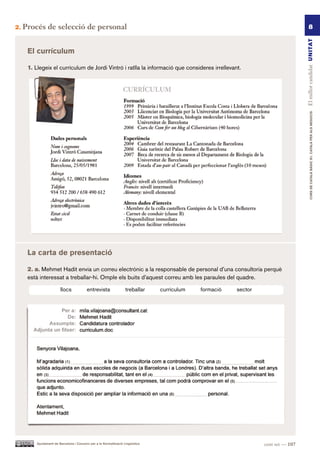2.   Procés de selecció de personal                                                                                                       8




                                                                                                                                    El millor candidat UN ITAT
      El currículum

      1. Llegeix el currículum de Jordi Vintró i ratlla la informació que consideres irrellevant.




                                                                                                                                            CURS DE CATAlà BàSIC B1. CATAlà PER AlS nEGoCIS
      la carta de presentació

      2. a. Mehmet Hadit envia un correu electrònic a la responsable de personal d’una consultoria perquè
      està interessat a treballar-hi. Omple els buits d’aquest correu amb les paraules del quadre.

                         llocs             entrevista                treballar    currículum   formació   sector




          Ajuntament de Barcelona i Consorci per a la Normalització Lingüística                                    cent set — 107
 