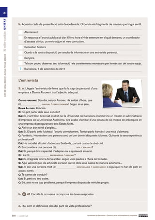 8
El millor candidat UN ITAT




                                                                 b. Aquesta carta de presentació està desordenada. Ordena’n els fragments de manera que tingui sentit.

                                                                       Atentament,

                                                                       En resposta a l’anunci publicat al diari Última hora el 4 de setembre en el qual demaneu un coordinador
                                                                       d’assajos clínics, us envio adjunt el meu currículum.

                                                                       Sebastian Kosters

                                                                       Quedo a la vostra disposició per ampliar la informació en una entrevista personal.
         CURS DE CATAlà BàSIC B1. CATAlà PER AlS nEGoCIS




                                                                       Senyors,

                                                                       Tal com podeu observar, tinc la formació i els coneixements necessaris per formar part del vostre equip.
                                                                  7    Barcelona, 5 de setembre de 2011



                                                                 l’entrevista

                                                                 3. a. Llegeix l’entrevista de feina que fa la cap de personal d’una
                                                                 empresa a Damià Alcover i tria l’adjectiu adequat.

                                                                 cap de perSonal: Bon dia, senyor Alcover. Ha arribat d’hora, que
                                                                 (1)                  pUntUal   / perfeccioniSta! Segui, si us plau.
                                                                 daMià alcover: Gràcies.
                                                                 c: Em pot parlar dels seus estudis?
                                                                 da: Sí, i tant! Sóc llicenciat en dret per la Universitat de Barcelona i també tinc un màster en administració
                                                                 d’empreses de la Universitat Autònoma. Ara acabo d’arribar d’una estada de sis mesos de pràctiques en
                                                                 una empresa d’assegurances dels Estats Units.
                                                                 c: Així té un bon nivell d’anglès...
                                                                 da: Sí. El parlo amb fluïdesa i l’escric correctament. També parlo francès i una mica d’alemany.
                                                                 c: Fantàstic. Necessitem una persona amb un bon domini d’aquests idiomes. Quina és la seva experiència
                                                                 professional?
                                                                 da: He treballat al bufet d’advocats Soldevila, portant casos de dret civil.
                                                                 c: Es considera una persona (2)                      àgil / flexiBle?

                                                                 da: Sí, perquè tinc capacitat d’adaptar-me a qualsevol situació.
                                                                 c: I és (3)                  eMprenedor / ordenat?

                                                                 da: Sí, m’agrada tenir la feina al dia i seguir unes pautes a l’hora de treballar.
                                                                 c: Aquí valorem que els advocats es facin càrrec dels seus casos de manera autònoma...
                                                                 da: Jo sóc una persona molt (4)                      reSponSaBle / independent, o sigui que no han de patir en

                                                                 aquest sentit.
                                                                 c: Té carnet de conduir?
                                                                 da: Sí, però no tinc cotxe.
                                                                 c: Bé, això no és cap problema, perquè l’empresa disposa de vehicles propis.



                                                                 b.      41 Escolta la conversa i comprova les teves respostes.



                                                                 c. I tu, com et defineixes des del punt de vista professional?


                                                           108 — cent vuit                                                       Ajuntament de Barcelona i Consorci per a la Normalització Lingüística
 