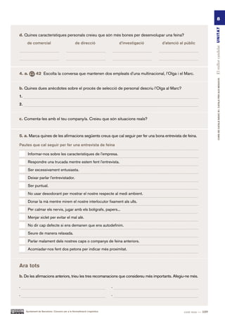 8




                                                                                                                               El millor candidat UN ITAT
d. Quines característiques personals creieu que són més bones per desenvolupar una feina?
      de comercial                                 de direcció                   d’investigació   d’atenció al públic




4. a.         42 Escolta la conversa que mantenen dos empleats d’una multinacional, l’Olga i el Marc.




                                                                                                                                       CURS DE CATAlà BàSIC B1. CATAlà PER AlS nEGoCIS
b. Quines dues anècdotes sobre el procés de selecció de personal descriu l’Olga al Marc?
1.

2.


c. Comenta-les amb el teu company/a. Creieu que són situacions reals?



5. a. Marca quines de les afirmacions següents creus que cal seguir per fer una bona entrevista de feina.

Pautes que cal seguir per fer una entrevista de feina

      Informar-nos sobre les característiques de l’empresa.

      Respondre una trucada mentre estem fent l’entrevista.

      Ser excessivament entusiasta.

      Deixar parlar l’entrevistador.

      Ser puntual.
      No usar desodorant per mostrar el nostre respecte al medi ambient.

      Donar la mà mentre mirem el nostre interlocutor fixament als ulls.

      Per calmar els nervis, jugar amb els bolígrafs, papers...

      Menjar xiclet per evitar el mal alè.

      No dir cap defecte si ens demanen que ens autodefinim.

      Seure de manera relaxada.

      Parlar malament dels nostres caps o companys de feina anteriors.

      Acomiadar-nos fent dos petons per indicar més proximitat.



Ara tots
b. De les afirmacions anteriors, trieu les tres recomanacions que considereu més importants. Afegiu-ne més.

·                                                                            ·
·                                                                            ·


     Ajuntament de Barcelona i Consorci per a la Normalització Lingüística                                    cent nou — 109
 