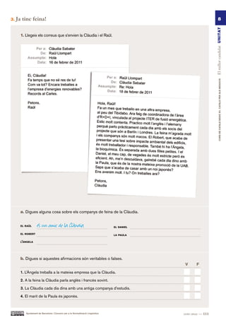 3.   Ja tinc feina!                                                                                                   8




                                                                                                                El millor candidat UN ITAT
       1. Llegeix els correus que s’envien la Clàudia i el Raül.




                                                                                                                        CURS DE CATAlà BàSIC B1. CATAlà PER AlS nEGoCIS
       a. Digues alguna cosa sobre els companys de feina de la Clàudia.


       el raül      és un amic de la Clàudia                                      el daniel

       el roBert                                                                  la paUla

       l’àngela




       b. Digues si aquestes afirmacions són veritables o falses.
                                                                                              V      F.

       1. L’Àngela treballa a la mateixa empresa que la Clàudia.

       2. A la feina la Clàudia parla anglès i francès sovint.

       3. La Clàudia cada dia dina amb una antiga companya d’estudis.

       4. El marit de la Paula és japonès.



          Ajuntament de Barcelona i Consorci per a la Normalització Lingüística               cent onze — 111
 