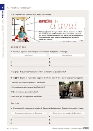 8                                                      4.   Treballo a l’estranger
El millor candidat UN ITAT




                                                                 1. a. Llegeix aquest fragment de la revista Tot empresa.
         CURS DE CATAlà BàSIC B1. CATAlà PER AlS nEGoCIS




                                                                 De dos en dos

                                                                 b. Apunteu a la graella els avantatges i inconvenients de treballar a l’estranger.

                                                                                      Avantatges
                                                                                      Avantatges                                                     Inconvenients
                                                                                                                                                    Inconvenients

                                                                 1.                                                      1.

                                                                 2.                                                      2.

                                                                 3.                                                      3.


                                                                 c. En grups de quatre contrasteu les vostres anotacions. En què coincidiu?


                                                                 2. a.      43 Escolta un fragment del programa de televisió Gent de fora i respon les preguntes següents.

                                                                 1. Quant fa que Nicholas Ryder viu a Barcelona?

                                                                 2. Per què queden a la plaça de Sant Felip Neri?

                                                                 3. Què fa l’empresa que està muntant?

                                                                 4. Què és el que no li agrada de Barcelona?



                                                                 Ara tots

                                                                 b. En grups escriviu coses que us agraden de Barcelona i d’altres que no. Després comenteu-ho a classe.


                                                                         Coses que ens agraden de Barcelona
                                                                          Coses que ens agraden   Barcelona                   Coses que no ens agraden de Barcelona
                                                                                                                               Coses que no ens agraden de Barcelona

                                                                 1.                                                      1.

                                                                 2.                                                      2.

                                                                 3.                                                      3.


                                                           112 — cent dotze                                                    Ajuntament de Barcelona i Consorci per a la Normalització Lingüística
 