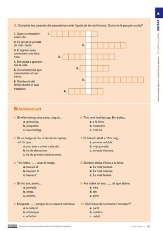 8




                                                                                                                                                  El millor candidat UN ITAT
3. Completa les paraules del passatemps amb l’ajuda de les definicions. Quina és la paraula oculta?

1. Quan no treballem                     1.
estem de...
2. Es diu de la jornada
de matí i tarda.                                                                  2.
3. El signem quan
comencem una feina
nova.                                                  3.




                                                                                                                                                          CURS DE CATAlà BàSIC B1. CATAlà PER AlS nEGoCIS
4. Ens ajuda a guanyar-
nos la vida.
                                                                            4.
5. Circumstàncies que
caracteritzen el con-
tracte.
                                                                                  5.
6. Distribució del
temps durant el qual
treballem.
                                                               6.




   Autoavalua’t

1. Si m’he trencat una cama, vaig al...                                          6. Tinc molt mal de cap. Em trobo...
        a. ginecòleg.                                                                    a. a la feina.
        b. psiquiatre.                                                                   b. malament.
        c. traumatòleg.                                                                  c. molt bé.

2. Si un metge et diu: «Has de fer repòs»,                                       7. Si treballo de 8 a 15 h, faig...
   vol dir que...                                                                         a. jornada reduïda.
        a. puc anar a córrer cada dia.                                                    b. mitja jornada.
        b. he de descansar.                                                               c. jornada intensiva.
        c. he de prendre medicaments.

3. Tinc febre,       anar al metge.                                              8. Sempre arriba d’hora a la feina.
        a. hauries d’                                                                  a. És molt puntual.
        b. hauríem d’                                                                  b. És molt ordenat.
        c. hauria d’                                                                   c. És molt flexible.

4. Si tinc tos, prenc...                                                         9. Ara cobra un sou         alt que abans.
         a. pomada.                                                                      a. més
         b. xarop.                                                                       b. tan
         c. alcohol.                                                                     c. gens

5. M’agrada       perquè és un esport individual.                                10. Quin tipus de contracte t’ofereixen?
       a. la natació                                                                    a. partit
       b. el bàsquet                                                                    b. indefinit
       c. el futbol                                                                     c. reduït


    Ajuntament de Barcelona i Consorci per a la Normalització Lingüística                                                     cent disset — 117
 