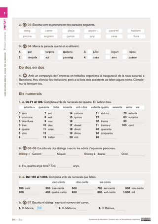 1
Primer contacte UN ITAT




                                                               2.       03 Escolta com es pronuncien les paraules següents.

                                                                     desig              carrer                 plaça                 aquest                     paral·lel                    habitant

                                                                     piscina           següent                 quinze                 juny                         caixa                         lluna


                                                               3.       04 Marca la paraula que té el so diferent.
                                                               1.       gat             targeta          guitarra               3.        juliol                   iogurt                  rajola
        CURS DE CATAlà BàSIC B1. CATAlà PER AlS nEGoCIS




                                                               2.        despatx        xut              passeig                4.        casa                     zero                   passar


                                                               De dos en dos

                                                               4.       Amb un company/a de l’empresa on treballeu organitzeu la inauguració de la nova sucursal a
                                                               Barcelona. Heu d’enviar les invitacions, però a la llista dels assistents us falten alguns noms. Comple-
                                                               teu-la lletrejant-los.


                                                               Els numerals

                                                               1. a. De l’1 al 100. Completa amb els numerals del quadre. En sobren tres.
                                                                     setanta-u     quaranta      dotze   noranta        vint-i-dos     vuitanta-quatre              seixanta           setze        sis

                                                               0    zero                7   set                  14   catorze                 21     vint-i-u                     70 setanta
                                                               1    u/un/una            8   vuit                 15   quinze                  22                                  80 vuitanta
                                                               2    dos/dues            9   nou                  16                           30     trenta                       90
                                                               3    tres               10   deu                  17   disset                  31     trenta-u                    100 cent
                                                               4    quatre             11   onze                 18   divuit                  40     quaranta
                                                               5    cinc               12                        19   dinou                   50     cinquanta
                                                               6                       13   tretze               20   vint                    60


                                                               b.       05-06 Escolta els dos diàlegs i escriu les edats d’aquestes persones.
                                                               Diàleg 1 Gerent:                      Miquel:                    Diàleg 2 Joana:                                  Oriol:



                                                               c. I tu, quants anys tens? Tinc                        anys.


                                                               2. a. Del 100 al 1.000. Completa amb els numerals que falten.
                                                                                               cinc-cents               dos-cents                  sis-cents

                                                               100 cent                 300 tres-cents            500                           700 set-cents                        900 nou-cents
                                                               200                      400 quatre-cents          600                           800 vuit-cents                     1.000 mil


                                                               b.       07 Escolta el diàleg i escriu el número del carrer.
                                                               1. C. Marina,     346                  2. C. Mallorca,                              3. C. Balmes,



                                                          10 — deu                                                                   Ajuntament de Barcelona i Consorci per a la Normalització Lingüística
 
