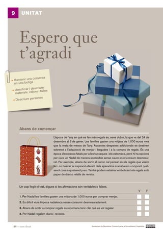 9       UNITAT




      Espero que
      t’agradi
                conversa
 Mantenir una
 en una botiga
                 scriure
 Identificar i de rs i talles
  materials, colo
                  ones
    Descriure pers




      Abans de començar

                                   L’època de l’any en què es fan més regals és, sens dubte, la que va del 24 de
                                   desembre al 6 de gener. Les famílies gasten una mitjana de 1.000 euros més
                                   que la resta de mesos de l’any. Aquestes despeses addicionals es destinen
                                   sobretot a l’adquisició de menjar i begudes i a la compra de regals. És una
                                   època d’excessos fatals per a les butxaques i els estómacs, però hi ha opcions
                                   per viure un Nadal de manera sostenible sense caure en el consum desmesu-
                                   rat. Per exemple, abans de sortir al carrer cal pensar en els regals que volem
                                   fer i no buscar la inspiració davant dels aparadors o acabarem comprant qual-
                                   sevol cosa a qualsevol preu. També podem estalviar embolicant els regals amb
                                   paper de diari o retalls de revista.



      Un cop llegit el text, digues si les afirmacions són veritables o falses.
                                                                                                                               V          F.

      1. Per Nadal les famílies gasten una mitjana de 1.000 euros per comprar menjar.

      2. És difícil viure l’època nadalenca sense consumir desmesuradament.

      3. Abans de sortir a comprar regals es recomana tenir clar què es vol regalar.

      4. Per Nadal regalem diaris i revistes.



118 — cent divuit                                                 Ajuntament de Barcelona i Consorci per a la Normalització Lingüística
 