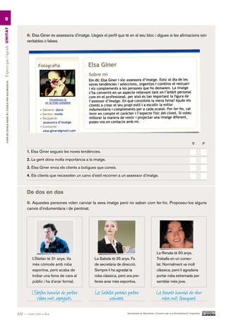 9
Espero que t’agradi UN ITAT




                                                                 8. Elsa Giner és assessora d’imatge. Llegeix el perfil que té en el seu bloc i digues si les afirmacions són
                                                                 veritables o falses.
         CURS DE CATAlà BàSIC B1. CATAlà PER AlS nEGoCIS




                                                                                                                                                                                          V          F.

                                                                 1. Elsa Giner segueix les noves tendències.

                                                                 2. La gent dóna molta importància a la imatge.

                                                                 3. Elsa Giner envia els clients a botigues que coneix.

                                                                 4. Els clients que necessiten un canvi d’estil recorren a un assessor d’imatge.



                                                                 De dos en dos
                                                                 9. Aquestes persones volen canviar la seva imatge però no saben com fer-ho. Proposeu-los alguns
                                                                 canvis d’indumentària i de pentinat.




                                                                                                                                                        La Renata té 50 anys.
                                                                    L’Stefan té 31 anys. Va              La Sabela té 35 anys. Fa                       Treballa en un conso-
                                                                    més còmode amb roba                  de secretària de direcció.                     lat. Normalment va molt
                                                                    esportiva, però acaba de             Sempre li ha agradat la                        clàssica, però li agradaria
                                                                    trobar una feina de cara al          roba clàssica, però ara pre-                   portar roba extremada per
                                                                    públic i ha d’anar formal.           fereix anar més esportiva.                     semblar més jove.

                                                                    L’Stefan hauria de portar             La Sabela podria portar                       La Renata hauria de dur
                                                                       colors més apagats.                       vambes.                                   roba més llampant.

                                                           122 — cent vint-i-dos                                             Ajuntament de Barcelona i Consorci per a la Normalització Lingüística
 