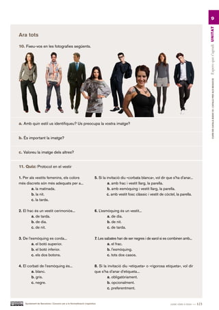 9




                                                                                                                                                    Espero que t’agradi UN ITAT
Ara tots

10. Fixeu-vos en les fotografies següents.




                                                                                                                                                             CURS DE CATAlà BàSIC B1. CATAlà PER AlS nEGoCIS
a. Amb quin estil us identifiqueu? Us preocupa la vostra imatge?


b. És important la imatge?


c. Valoreu la imatge dels altres?


11. Quiz: Protocol en el vestir

1. Per als vestits femenins, els colors                                 5. Si la invitació diu «corbata blanca», vol dir que s’ha d’anar...
més discrets són més adequats per a...                                            a. amb frac i vestit llarg, la parella.
        a. la matinada.                                                           b. amb esmòquing i vestit llarg, la parella.
        b. la nit.                                                               c. amb vestit fosc clàssic i vestit de còctel, la parella.
        c. la tarda.

2. El frac és un vestit cerimoniós...                                   6. L’esmòquing és un vestit...
         a. de tarda.                                                           a. de dia.
         b. de dia.                                                             b. de nit.
         c. de nit.                                                             c. de tarda.

3. De l’esmòquing es corda...                                           7. Les sabates han de ser negres i de xarol si es combinen amb...
        a. el botó superior.                                                     a. el frac.
        b. el botó inferior.                                                     b. l’esmòquing.
        c. els dos botons.                                                       c. tots dos casos.

4. El corbatí de l’esmòquing és...                                      8. Si la invitació diu «etiqueta» o «rigorosa etiqueta», vol dir
        a. blanc.                                                       que s’ha d’anar d’etiqueta...
        b. gris.                                                                 a. obligatòriament.
        c. negre.                                                                b. opcionalment.
                                                                                 c. preferentment.


    Ajuntament de Barcelona i Consorci per a la Normalització Lingüística                                                  cent vint-i-tres — 123
 