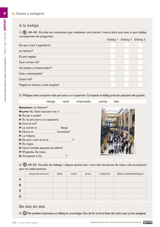 9                                                      2.   Anem a comprar
Espero que t’agradi UN ITAT




                                                                 A la botiga
                                                                 1.     46-48 Escolta les converses que mantenen uns clients i marca amb una creu a quin diàleg
                                                                 corresponen les preguntes.
                                                                                                                                  Diàleg 1 Diàleg 2 Diàleg 3.

                                                                 De quin color li agradaria?

                                                                 Ja l’atenen?

                                                                 És per regalar.
         CURS DE CATAlà BàSIC B1. CATAlà PER AlS nEGoCIS




                                                                 Quin número fa?

                                                                 Vol passar a l’emprovador?

                                                                 Llisa o estampada?

                                                                 Quant val?

                                                                 Pagarà en efectiu o amb targeta?


                                                                 2. Philippe està comprant roba per anar a un casament. Completa el diàleg amb les paraules del quadre.

                                                                                          màniga           vestit        emprovador           camisa               talla

                                                                 dependenta: Ja l’atenen?
                                                                 philippe: No. Estic buscant una (1)                        .
                                                                 d: És per a vostè?
                                                                 p: Sí, és per anar a un casament.
                                                                 d: Com la vol?
                                                                 p: La vull de (2)                    llarga.
                                                                 d: Quina (3)                      necessita?
                                                                 p: La mitjana.
                                                                 d: De quin color és el (4)                          ?
                                                                 p: És negre.
                                                                 d: Què li sembla aquesta de ratlles?
                                                                 p: M’agrada. És maca.
                                                                 d: Vol passar a l’(5)                       ?


                                                                 3.     49-52 Escolta els diàlegs i digues quines són i com són les peces de roba o els accessoris
                                                                 que vol cada persona.
                                                                          peça/accessori           talla            color       preu           material                altres característiques.

                                                                 A

                                                                 B

                                                                 C

                                                                 D


                                                                 De dos en dos
                                                                 4.      Per parelles improviseu un diàleg en una botiga. Heu de fer sortir la frase del cartró que us han assignat.


                                                           124 — cent vint-i-quatre                                                Ajuntament de Barcelona i Consorci per a la Normalització Lingüística
 