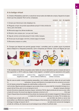 9




                                                                                                                              Espero que t’agradi UN ITAT
A la botiga virtual
5. L’Institut d’Estadística està fent un estudi de mercat sobre els hàbits de compra. Aquest és el qües-
tionari que han preparat. Fes-lo al teu company/a.
                                                                                     sempre mai de vegades

1. Compro per Internet per evitar desplaçar-me.

2. M’agrada comprar als portals especialitzats perquè hi trobo articles de
marca, però més barats.




                                                                                                                                       CURS DE CATAlà BàSIC B1. CATAlà PER AlS nEGoCIS
3. M’encanta seguir les últimes tendències.

4. M’estimo més comprar poc i car que molt i barat.

5. Vaig als centres comercials perquè hi trobo moltes marques.

6. Encara que es pot pagar a terminis, sempre pago al comptat.

7. M’encanta comprar en outlets.


6. Comprar per Internet ens permet guanyar temps i comoditat, però no podem veure el producte
abans d’adquirir-lo. D’aquests productes, quins compraries per Internet i quins no? Digues per què.




7. Els resultats de les últimes enquestes sobre hàbits de consum demostren que les compres de luxe en
línia augmenten un 20 % cada any. Llegeix el text següent i completa’l amb les expressions del quadre.

            costos d’enviament      venda en línia    pagament a terminis      edicions limitades
                   targetes de crèdit    servei d’atenció telefònica   cotitzar a la borsa

Des de casa es poden comprar productes assequibles, com corbates, perfums, ulleres de sol, però també
(1)                              i exclusives. I és que, amb Internet, el concepte de luxe ha canviat: ja no és sinò-
nim de riquesa, perquè les targetes de crèdit faciliten a tothom el (2)                                  d’una manera
molt còmoda. Algunes persones asseguren que acostar el luxe a un grup ampli de compradors fa baixar la re-
putació de les firmes, però no és cert perquè en la (3)                                 les grans marques ofereixen
serveis d’encàrrecs especials de peces úniques i exclusives. De fet, alguns productes de luxe es venen millor
a través de la xarxa, fins al punt que algunes empreses comencen a (4)                                      . Com que
l’import d’aquest tipus de productes és força elevat, les empreses solen acceptar el pagament mitjançant dues
(5)                                     o a través d’un servei que permet finançar la compra. Per la mateixa raó,
és freqüent que comptin amb un (6)                                          per tal d’oferir als clients un servei més
personalitzat. Les diferències respecte d’altres botigues a Internet es noten en detalls petits, com ara la forma
d’entrega: la botiga sol assumir els (7)                                    i se seleccionen serveis de missatgeria
privada de confiança, de manera que es pot assegurar que arribarà en perfecte estat.


   Ajuntament de Barcelona i Consorci per a la Normalització Lingüística                             cent vint-i-cinc — 125
 