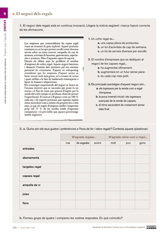 9                                                      3.   El negoci dels regals
Espero que t’agradi UN ITAT




                                                                 1. El negoci dels regals està en contínua innovació. Llegeix la notícia següent i marca l’opció correcta
                                                                 de les afirmacions.

                                                                                                                          1. Un cofre regal és...
                                                                                                                                 a. una capsa plena de productes.
                                                                                                                                 b. un lot d’activitats de cap de setmana.
                                                                                                                                 c. un lot de serveis diversos per escollir.

                                                                                                                          2. El nombre d’empreses que es dediquen al
         CURS DE CATAlà BàSIC B1. CATAlà PER AlS nEGoCIS




                                                                                                                             negoci de les capses regal...
                                                                                                                                  a. ha augmentat últimament.
                                                                                                                                  b. augmentarà en un futur sense parar.
                                                                                                                                  c. és cada cop més petit.

                                                                                                                          3. Els principals avantatges d’aquest negoci són...
                                                                                                                                  a. els ingressos per la venda com a regal
                                                                                                                                     d’empresa.
                                                                                                                                 b. la poca inversió inicial i els ingressos
                                                                                                                                    avançats de la venda de capses.
                                                                                                                                 c. el ritme ascendent de creixement sense
                                                                                                                                    data final.




                                                                 2. a. Quins són els teus gustos i preferències a l’hora de fer i rebre regals? Contesta aquest qüestionari.

                                                                                                             M’agrada regalar...                  M’agrada rebre com a regal...

                                                                                                       mai      de vegades     sovint               molt                 poc              gens

                                                                    entrades


                                                                    abonaments


                                                                    targetes regal


                                                                    capses regal


                                                                    ampolla de vi


                                                                    joies


                                                                    flors




                                                                 b. Formeu grups de quatre i compareu les vostres respostes. En què coincidiu?


                                                           126 — cent vint-i-sis                                             Ajuntament de Barcelona i Consorci per a la Normalització Lingüística
 