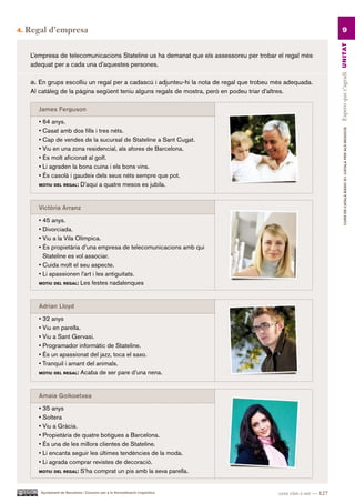 4.   Regal d’empresa                                                                                                       9




                                                                                                                     Espero que t’agradi UN ITAT
      L’empresa de telecomunicacions Stateline us ha demanat que els assessoreu per trobar el regal més
      adequat per a cada una d’aquestes persones.

      a. En grups escolliu un regal per a cadascú i adjunteu-hi la nota de regal que trobeu més adequada.
      Al catàleg de la pàgina següent teniu alguns regals de mostra, però en podeu triar d’altres.

        James Ferguson

        • 64 anys.
        • Casat amb dos fills i tres néts.




                                                                                                                              CURS DE CATAlà BàSIC B1. CATAlà PER AlS nEGoCIS
        • Cap de vendes de la sucursal de Stateline a Sant Cugat.
        • Viu en una zona residencial, als afores de Barcelona.
        • És molt aficionat al golf.
        • Li agraden la bona cuina i els bons vins.
        • És casolà i gaudeix dels seus néts sempre que pot.
        MotiU del regal: D’aquí a quatre mesos es jubila.




        Victòria Arranz

        • 45 anys.
        • Divorciada.
        • Viu a la Vila Olímpica.
        • És propietària d’una empresa de telecomunicacions amb qui
          Stateline es vol associar.
        • Cuida molt el seu aspecte.
        • Li apassionen l’art i les antiguitats.
        MotiU del regal: Les festes nadalenques




        Adrian Lloyd

        • 32 anys
        • Viu en parella.
        • Viu a Sant Gervasi.
        • Programador informàtic de Stateline.
        • És un apassionat del jazz, toca el saxo.
        • Tranquil i amant del animals.
        MotiU del regal: Acaba de ser pare d’una nena.




        Amaia Goikoetxea

        • 35 anys
        • Soltera
        • Viu a Gràcia.
        • Propietària de quatre botigues a Barcelona.
        • És una de les millors clientes de Stateline.
        • Li encanta seguir les últimes tendències de la moda.
        • Li agrada comprar revistes de decoració.
        MotiU del regal: S’ha comprat un pis amb la seva parella.




         Ajuntament de Barcelona i Consorci per a la Normalització Lingüística               cent vint-i-set — 127
 