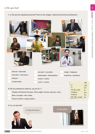 3.   De què fan?                                                                                                                                      1




                                                                                                                                                 Primer contacte UN ITAT
      1. a. De què fan aquestes persones? Fixa’t en les imatges i relaciona-les amb les professions.


                                                         2                                             3
         1




                                                                                                                                                        CURS DE CATAlà BàSIC B1. CATAlà PER AlS nEGoCIS
                                                                                                            6
                                                                                      5
                                                                                                                                        7




                                                                                  9                 10
     4
                 8




             advocat / advocada                                        secretari / secretària              metge / metgessa
             informàtic / informàtica                                  dissenyador / dissenyadora          arquitecte / arquitecta
             intèrpret                                                 mestre / mestra
             recepcionista                                             cuiner / cuinera



      b. De les professions anteriors, qui pot dir...?
             Treballo al Parlament Europeu. Parlo anglès, francès, alemany i xinès.

             Atenc trucades i rebo visites.

             Projecto edificis i espais públics.



      2. I tu, de què fas?

                                                                                                Jo sóc actriu.
                                           Jo faig d’inversor.




          Ajuntament de Barcelona i Consorci per a la Normalització Lingüística                                                      onze — 11
 