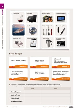9
Espero que t’agradi UN ITAT
         CURS DE CATAlà BàSIC B1. CATAlà PER AlS nEGoCIS




                                                                 notes de regal




                                                                 b. Exposeu a la resta de la classe els regals i la nota que heu escollit i justifiqueu-ho.

                                                                                                       regal                                               nota

                                                                     James Ferguson

                                                                     Victòria Arranz

                                                                     Adrian Lloyd

                                                                     Amaia Goikoetxea



                                                           128 — cent vint-i-vuit                                            Ajuntament de Barcelona i Consorci per a la Normalització Lingüística
 
