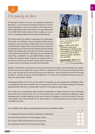 9




                                                                                                                      Espero que t’agradi UN ITAT
Un passeig de luxe
El passeig de Gràcia és una de les avingudes principals de
Barcelona i un eix comercial i de negocis important. A comen-
çament del segle xix, era un camí rural que comunicava les mu-
ralles de Barcelona amb la vila de Gràcia, municipi independent
fins al 1897. Amb l’enderrocament de les muralles, es va con-
vertir en el passeig predilecte de l’aristocràcia barcelonina.




                                                                                                                               CURS DE CATAlà BàSIC B1. CATAlà PER AlS nEGoCIS
S’hi poden admirar els edificis modernistes més emblemàtics
de la ciutat, com la Pedrera, obra de l’arquitecte Antoni Gaudí,
ubicada al carrer de Provença. Més avall, entre els carrers de
Consell de Cent i Aragó, trobem les tres obres que representen
la competència que hi havia entre les famílies riques per posseir
l’edifici més espectacular de la ciutat: ens referim a la casa Lleó
i Morera (de Lluís Domènech i Montaner), la casa Amatller (de
Josep Puig i Cadafalch) i la casa Batlló (d’Antoni Gaudí). La
construcció d’aquests edificis va generar un debat popular so-
bre quin era el més bonic. Per això, aquesta illa de cases es va
comparar amb el mite clàssic de la poma de la discòrdia.

Elegant i cosmopolita, actualment les firmes més luxoses volen ocupar un lloc al passeig com a apara-
dor de la seva marca. Aquest és el cas de Tiffany: la cèlebre joieria de la Cinquena Avinguda de Nova
York —que coneixem per la pel·lícula Esmorzar amb diamants— apuja el llistó del luxe amb una botiga
de 360 m2. Situada als baixos de l’Hotel Mandarín, no hi falten els cotitzadíssims diamants grocs ni
peces de dissenyadors estrella.

Al passeig de Gràcia no hi ha lloc per als cartells «es traspassa», ja que les agències immobiliàries oferei-
xen ràpidament els locals que queden buits a les grans firmes. Però no tot és luxe al passeig; les marques
populars també volen ser-hi, perquè saben que tenir-hi una botiga és negoci segur.

En els últims anys, el passeig de Gràcia també ha esdevingut un objectiu d’inversors que converteixen
blocs d’oficines en pisos de luxe. Fins i tot a les façanes es pot veure la publicitat en anglès per captar
estrangers amb un poder adquisitiu alt que volen comprar un habitatge al centre de la ciutat. El preu per
metre quadrat, que ronda els 6.000 €, es manté elevat tot i la desacceleració que avui pateix el sector
immobiliari a la ciutat.



Un cop llegit el text, digues si aquestes afirmacions són veritables o falses.
                                                                                                    V     F.

1. Al passeig de Gràcia hi ha edificis modernistes emblemàtics.

2. L’aristocràcia barcelonina hi tenia botigues luxoses.

3. A la joieria Tiffany de Barcelona, s’hi pot esmorzar.

4. Al passeig de Gràcia hi ha molts pisos per llogar.



    Ajuntament de Barcelona i Consorci per a la Normalització Lingüística                     cent vint-i-nou — 129
 