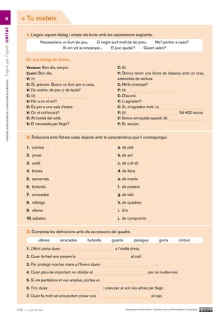 9                                                           Tu mateix
Espero que t’agradi UN ITAT




                                                                 1. Llegeix aquest diàleg i omple els buits amb les expressions següents.
                                                                            Necessitaria un llum de peu.   El negre surt molt bé de preu.    Me’l porten a casa?
                                                                                         Si em vol acompanyar...   El puc ajudar?      Quant valen?

                                                                 En una botiga de llums...

                                                                 venedor: Bon dia, senyor.                                c: Sí.
                                                                 client: Bon dia.                                         v: Doncs tenim uns llums de disseny amb un braç
                                                                 v: (1)                                                   extensible de lectura.
         CURS DE CATAlà BàSIC B1. CATAlà PER AlS nEGoCIS




                                                                 c: Sí, gràcies. Busco un llum per a casa.                c: Me’ls ensenya?
                                                                 v: De sostre, de peu o de taula?                         v: (3)
                                                                 c: (2)                                                   c: D’acord.
                                                                 v: Per a on el vol?                                      v: Li agraden?
                                                                 c: És per a una sala d’estar.                            c: Sí, m’agraden molt. (4)
                                                                 v: On el col·locarà?                                     v: (5)                                                  Val 400 euros.
                                                                 c: Al costat del sofà.                                   c: Doncs em quedo aquest. (6)
                                                                 v: El necessita per llegir?                              v: Sí, senyor.


                                                                 2. Relaciona amb fletxes cada objecte amb la característica que li correspongui.

                                                                 1. camisa                                                a. de pell
                                                                 2. jersei                                                b. de sol
                                                                 3. anell                                                 c. de coll alt
                                                                 4. bossa                                                 d. de llana
                                                                 5. samarreta                                             e. de tirants
                                                                 6. bufanda                                               f. de polsera
                                                                 7. arracades                                             g. de taló
                                                                 8. rellotge                                              h. de quadres
                                                                 9. ulleres                                               i. d’or
                                                                 10. sabates                                              j. de compromís


                                                                 3. Completa les definicions amb els accessoris del quadre.

                                                                          ulleres        arracades    bufanda         guants           paraigua                 gorra             cinturó

                                                                 1. L’Abril porta dues                                  a l’orella dreta.

                                                                 2. Quan fa fred ens posem la                                       al coll.

                                                                 3. Per protegir-nos les mans a l’hivern duem                                               .

                                                                 4. Quan plou és important no oblidar el                                            per no mullar-nos.

                                                                 5. Si els pantalons et van amples, portes un                                              .

                                                                 6. Tinc dues                                   : unes per al sol i les altres per llegir.

                                                                 7. Quan fa molt sol ens podem posar una                                               al cap.


                                                           130 — cent trenta                                                   Ajuntament de Barcelona i Consorci per a la Normalització Lingüística
 