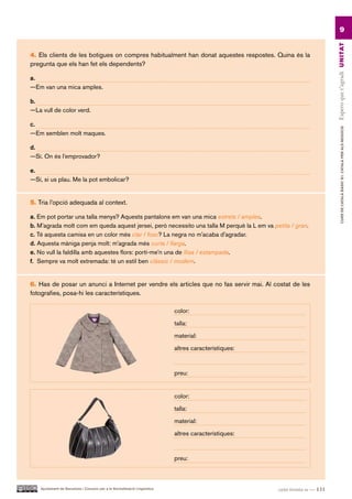 9




                                                                                                                            Espero que t’agradi UN ITAT
4. Els clients de les botigues on compres habitualment han donat aquestes respostes. Quina és la
pregunta que els han fet els dependents?

a.
—Em van una mica amples.

b.
—La vull de color verd.

c.




                                                                                                                                     CURS DE CATAlà BàSIC B1. CATAlà PER AlS nEGoCIS
—Em semblen molt maques.

d.
—Sí. On és l’emprovador?

e.
—Sí, si us plau. Me la pot embolicar?


5. Tria l’opció adequada al context.

a. Em pot portar una talla menys? Aquests pantalons em van una mica estrets / amples.
b. M’agrada molt com em queda aquest jersei, però necessito una talla M perquè la L em va petita / gran.
c. Té aquesta camisa en un color més clar / fosc? La negra no m’acaba d’agradar.
d. Aquesta màniga penja molt: m’agrada més curta / llarga.
e. No vull la faldilla amb aquestes flors: porti-me’n una de llisa / estampada.
f. Sempre va molt extremada: té un estil ben clàssic / modern.


6. Has de posar un anunci a Internet per vendre els articles que no fas servir mai. Al costat de les
fotografies, posa-hi les característiques.

                                                                           color:

                                                                           talla:

                                                                           material:

                                                                           altres característiques:



                                                                           preu:


                                                                           color:

                                                                           talla:

                                                                           material:

                                                                           altres característiques:



                                                                           preu:



   Ajuntament de Barcelona i Consorci per a la Normalització Lingüística                              cent trenta-u — 131
 