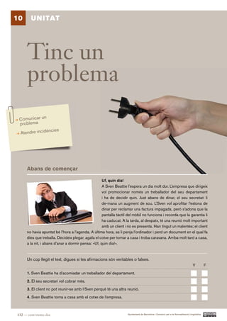 10      UNITAT




      Tinc un
      problema
 Comunicar un
 problema
                 ncies
  Atendre incidè




      Abans de començar

                                                     Uf, quin dia!
                                                     A Sven Beattie l’espera un dia molt dur. L’empresa que dirigeix
                                                     vol promocionar només un treballador del seu departament
                                                     i ha de decidir quin. Just abans de dinar, el seu secretari li
                                                     de-mana un augment de sou. L’Sven vol aprofitar l’estona de
                                                     dinar per reclamar una factura impagada, però s’adona que la
                                                     pantalla tàctil del mòbil no funciona i recorda que la garantia li
                                                     ha caducat. A la tarda, al despatx, té una reunió molt important
                                                     amb un client i no es presenta. Han tingut un malentès; el client
      no havia apuntat bé l’hora a l’agenda. A última hora, se li penja l’ordinador i perd un document en el qual fa
      dies que treballa. Decideix plegar, agafa el cotxe per tornar a casa i troba caravana. Arriba molt tard a casa,
      a la nit, i abans d’anar a dormir pensa: «Uf, quin dia!».


      Un cop llegit el text, digues si les afirmacions són veritables o falses.
                                                                                                                                  V          F.

      1. Sven Beattie ha d’acomiadar un treballador del departament.

      2. El seu secretari vol cobrar més.

      3. El client no pot reunir-se amb l’Sven perquè té una altra reunió.

      4. Sven Beattie torna a casa amb el cotxe de l’empresa.



132 — cent trenta-dos                                                Ajuntament de Barcelona i Consorci per a la Normalització Lingüística
 