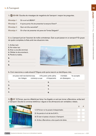1.   A l’aeroport                                                                                                                                10




                                                                                                                                              Tinc un problema UN ITAT
      1.       53-56 Escolta els missatges de megafonia de l’aeroport i respon les preguntes.

      Missatge 1               On va el vol JB250?

      Missatge 2               A quina porta s’ha de presentar la senyora Owen?

      Missatge 3               Quin vol s’ha cancel·lat?

      Missatge 4               On s’han de presentar els pares de Tomàs Delgado?




                                                                                                                                                      CURS DE CATAlà BàSIC B1. CATAlà PER AlS nEGoCIS
      2. a. L’aeroport pot ser l’escenari de molts contratemps. Què us pot passar en un aeroport? En grups
      de quatre completeu la llista amb tres situacions més.

      1. Arribar tard.
      2. No trobar taxi.
      3. Anar a una altra terminal.
      4. Oblidar la documentació.
      5. Perdre la maleta.

      6.

      7.

      8.



      b. Com reaccioneu a cada situació? Digueu amb quina reacció us identifiqueu més.

              em poso molt nerviós/nerviosa    m’ho prenc amb calma                                  m’enfado     ho accepto
                    me n’alegro      començo a suar     m’impaciento                                 em desespero   ...

      1.                                                                           5.
      2.                                                                           6.
      3.                                                                           7.
      4.                                                                           8.



      3.     57 El Ferran, que és a Madrid per feina i ha d’agafar un avió per tornar a Barcelona, arriba tard
      a l’aeroport. Escolta la conversa telefònica i digues si les afirmacions són veritables o falses.

                                                                                                                          V       F.

                                                                1. El Ferran no ha posat el despertador.

                                                                2. Ha perdut el vol de les 8.40 h.

                                                                3. El Joan el passa a buscar a l’aeroport.

                                                                4. Arriba a Barcelona a dos quarts de dotze.




           Ajuntament de Barcelona i Consorci per a la Normalització Lingüística                                     cent trenta-tres — 133
 