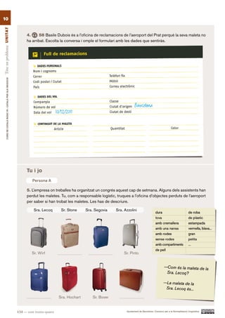 10
Tinc un problema UN ITAT




                                                                4.     58 Basile Dubois és a l’oficina de reclamacions de l’aeroport del Prat perquè la seva maleta no
                                                                ha arribat. Escolta la conversa i omple el formulari amb les dades que sentiràs.
        CURS DE CATAlà BàSIC B1. CATAlà PER AlS nEGoCIS




                                                                                                                                 Barcelona
                                                                                     10/12/2011




                                                                Tu i jo
                                                                   Persona A

                                                                5. L’empresa on treballes ha organitzat un congrés aquest cap de setmana. Alguns dels assistents han
                                                                perdut les maletes. Tu, com a responsable logístic, truques a l’oficina d’objectes perduts de l’aeroport
                                                                per saber si han trobat les maletes. Les has de descriure.

                                                                    Sra. Lecoq          Sr. Stone    Sra. Segovia   Sra. Azzolini




                                                                   Sr. Wirf                                              Sr. Pinto




                                                                                      Sra. Hochart      Sr. Bover


                                                          134 — cent trenta-quatre                                        Ajuntament de Barcelona i Consorci per a la Normalització Lingüística
 
