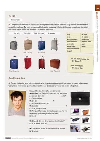 10




                                                                                                                           Tinc un problema UN ITAT
Tu i jo
   Persona B

5. L’empresa on treballes ha organitzat un congrés aquest cap de setmana. Alguns dels assistents han
perdut les maletes. Tu, com a responsable logístic, truques a l’oficina d’objectes perduts de l’aeroport
per saber si han trobat les maletes. Les has de descriure.

        Sr. Wirf             Sr. Pinto             Sra. Hochart            Sr. Bover




                                                                                                                                   CURS DE CATAlà BàSIC B1. CATAlà PER AlS nEGoCIS
                            Sra. Lecoq                     Sr. Stone




Sra. Segovia                                                                  Sra. Azzolini



De dos en dos

6. Eudald Nebot ha anat a la comissaria a fer una denúncia perquè li han robat el maletí a l’aeroport.
Completeu l’entrevista que manté amb el mosso d’esquadra. Fixeu-vos en les fotografies.

                                         eUdald: Bon dia. Vinc a fer una denúncia.
                                         MoSSo: Bon dia. Segui. Comencem per les dades
                                         personals. Com (1)                          , vostè?
                                         e: Eudald Nebot.
                                         M: On (2)                         ?
                                         e: Al carrer Muntaner, 38.
                                         M: Quin (3)                                          ?
                                         e: És el 652 412 889.
                                         M: Així que li han robat el maletí davant seu. Ha vist
                                         la persona que l’ha agafat? Com era?
                                         e: Sí, (4)


                                         M: D’acord. Em pot dir el contingut del maletí?
                                         e: Sí, al maletí hi ha (5)


                                         M: Doncs això és tot. Ja li trucarem si el trobem.
                                         e: Gràcies.



   Ajuntament de Barcelona i Consorci per a la Normalització Lingüística                          cent trenta-cinc — 135
 