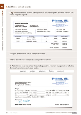 10                                                        2.   Problemes amb els clients
Tinc un problema UN ITAT




                                                                1.    59 Walter Barnier i Suzanne Vittel repassen les factures impagades. Escolta la conversa i res-
                                                                pon les preguntes següents.
        CURS DE CATAlà BàSIC B1. CATAlà PER AlS nEGoCIS




                                                                a. Segons Walter Barnier, com és el senyor Busquets?



                                                                b. Quina tàctica fa servir el senyor Busquets per desviar el tema?



                                                                2. Walter Barnier envia una carta a Busquets Seguretat, SA reclamant el pagament de la factura.
                                                                Completa-la amb les expressions del quadre.

                                                                                  pagament      contacte      aclariment            factura               venciment




                                                          136 — cent trenta-sis                                            Ajuntament de Barcelona i Consorci per a la Normalització Lingüística
 