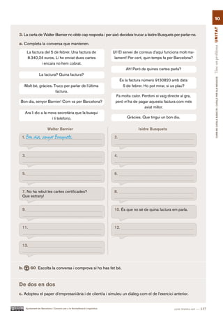 10




                                                                                                                                           Tinc un problema UN ITAT
3. La carta de Walter Barnier no obté cap resposta i per això decideix trucar a Isidre Busquets per parlar-ne.

a. Completa la conversa que mantenen.

       La factura del 5 de febrer. Una factura de                             Ui! El servei de correus d’aquí funciona molt ma-
       8.340,24 euros. Li he enviat dues cartes                                lament! Per cert, quin temps fa per Barcelona?
                i encara no hem cobrat.
                                                                                      Ah! Però de quines cartes parla?
                  La factura? Quina factura?




                                                                                                                                                   CURS DE CATAlà BàSIC B1. CATAlà PER AlS nEGoCIS
                                                                                   És la factura número 9130820 amb data
     Molt bé, gràcies. Truco per parlar de l’última                                  5 de febrer. Ho pot mirar, si us plau?
                        factura.
                                                                               Fa molta calor. Perdoni si vaig directe al gra,
Bon dia, senyor Barnier! Com va per Barcelona?                                 però m’ha de pagar aquesta factura com més
                                                                                                aviat millor.
      Ara li dic a la meva secretària que la busqui
                        i li telefono.                                                 Gràcies. Que tingui un bon dia.


                          Walter Barnier                                                      Isidre Busquets

 1.   Bon dia, senyor Busquets.                                               2.



 3.                                                                           4.



 5.                                                                           6.



 7. No ha rebut les cartes certificades?                                      8.
 Que estrany!


 9.                                                                           10. És que no sé de quina factura em parla.



 11.                                                                          12.



 13.




b.        60 Escolta la conversa i comprova si ho has fet bé.



De dos en dos
c. Adopteu el paper d’empresari/ària i de client/a i simuleu un diàleg com el de l’exercici anterior.


      Ajuntament de Barcelona i Consorci per a la Normalització Lingüística                                        cent trenta-set — 137
 