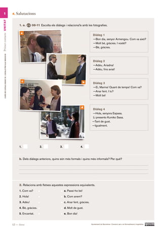1                                                      4.   Salutacions
Primer contacte UN ITAT




                                                                1. a.      08-11 Escolta els diàlegs i relaciona’ls amb les fotografies.

                                                                 a
                                                                                                                                 Diàleg 1
                                                                                                                                 —Bon dia, senyor Armengou. Com va això?
                                                                                                                                 —Molt bé, gràcies. I vostè?
                                                                                                                                 —Bé, gràcies.
        CURS DE CATAlà BàSIC B1. CATAlà PER AlS nEGoCIS




                                                                                                                                 Diàleg 2
                                                                                                                                 —Adéu, Ariadna!
                                                                                                                                 —Adéu, fins aviat!



                                                                     c                                                  b        Diàleg 3
                                                                                                                                 —Ei, Marina! Quant de temps! Com va?
                                                                                                                                 —Anar fent. I tu?
                                                                                                                                 —Molt bé!



                                                                                                                     d
                                                                                                                                Diàleg 4
                                                                                                                                —Hola, senyora Espasa.
                                                                                                                                Li presento Kumiko Sasa.
                                                                                                                                —Tant de gust.
                                                                                                                                —Igualment.




                                                                1.                2.             3.                 4.



                                                                b. Dels diàlegs anteriors, quins són més formals i quins més informals? Per què?




                                                                2. Relaciona amb fletxes aquestes expressions equivalents.
                                                                1. Com va?                            a. Passi-ho bé!

                                                                2. Hola!                              b. Com anem?

                                                                3. Adéu!                              c. Anar fent, gràcies.

                                                                4. Bé, gràcies.                       d. Molt de gust.

                                                                5. Encantat.                          e. Bon dia!


                                                          12 — dotze                                                           Ajuntament de Barcelona i Consorci per a la Normalització Lingüística
 