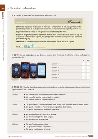 10                                                        3.   Garanties i reclamacions
Tinc un problema UN ITAT




                                                                1. a. Llegeix la garantia d’una empresa de telefonia mòbil.
        CURS DE CATAlà BàSIC B1. CATAlà PER AlS nEGoCIS




                                                                b.     61 Escolta les preguntes que diversos usuaris fan a l’empresa de telefonia i marca si els cobreix
                                                                la garantia o no.
                                                                                                                                                                                             sí          no.

                                                                                                                            usuari 1

                                                                                                                            usuari 2

                                                                                                                            usuari 3

                                                                                                                            usuari 4

                                                                                                                            usuari 5




                                                                2.      62-65 Escolta els diàlegs que mantenen uns clients amb diferents empreses de serveis i marca
                                                                l’opció correcta per a cada un.

                                                                Diàleg 1           a. Vol saber el preu del lliurament abans de les 18 hores.
                                                                                   b. Vol consultar a quina hora arribarà un paquet.
                                                                                   c. Vol saber si tenen un paquet al seu nom.

                                                                Diàleg 2           a. Diu que una altra companyia ofereix unes tarifes i una assistència tècnica més bones.
                                                                                   b. Diu que la velocitat és inferior a la que especifica el contracte.
                                                                                   c. Diu que la permanència obligatòria ha acabat.

                                                                Diàleg 3           a. Vol ampliar el límit de crèdit de la targeta.
                                                                                   b. Vol denunciar la pèrdua de la targeta.
                                                                                   c. Vol demanar una targeta nova.

                                                                Diàleg 4           a. Diu que l’ordinador té un virus.
                                                                                   b. Diu que l’ordinador no funciona bé.
                                                                                   c. Diu que el ventilador no funciona.



                                                          138 — cent trenta-vuit                                                 Ajuntament de Barcelona i Consorci per a la Normalització Lingüística
 