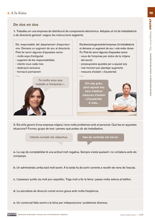 4.   A la feina                                                                                                                                     10




                                                                                                                                                 Tinc un problema UN ITAT
      De dos en dos
      1. Treballeu en una empresa de distribució de components electrònics. Adopteu el rol de treballador/a
      o de director/a general i seguiu les instruccions següents.


        Ets responsable del departament d’exportaci-                              Ets director/a general de l’empresa. Un treballador/a
        ons. Demana un augment de sou al director/a.                              et demana un augment de sou i vols evitar donar-
        Pots fer servir algunes d’aquestes raons:                                 l’hi. Pots fer servir algunes d’aquestes raons:




                                                                                                                                                         CURS DE CATAlà BàSIC B1. CATAlà PER AlS nEGoCIS
        - molts anys d’antiguitat                                                 - sous de l’empresa per sobre de la mitjana
        - augment de les responsabilitats                                           del sector
        - clients nous cada mes                                                   - pressupostos ajustats per a aquest any
        - dedicació exclusiva                                                     - mal moment per plantejar augments
        - formació permanent                                                      - mesures d’estalvi i d’austeritat
        - ...                                                                     - ...
                                     Fa molts anys que
                                  treballo a l’empresa i...                          Em sap greu,
                                                                                    però aquest any
                                                                                     hem d’aplicar
                                                                                    mesures d’estalvi
                                                                                     i d’austeritat.
                                                                                        A més...




      2. Ets el/la gerent d’una empresa mitjana i tens molts problemes amb el personal. Què fas en aquestes
      situacions? Formeu grups de tres i penseu què podeu dir als treballadors.

                          Intenta complir els objectius.                             Has de controlar els nervis.




      a. La cap de comptabilitat té una actitud molt negativa. Sempre s’està queixant i no col·labora amb els
      companys.



      b. Un administratiu arriba tard molt sovint. A la tarda ha de sortir corrents a recollir els nens de l’escola.



      c. L’assessor jurídic és molt poc expeditiu. Triga molt a fer la feina i passa molta estona al telèfon.



      d. La secretària de direcció comet errors greus amb molta freqüència.



      e. Un comercial falta sovint a la feina per indisposicions i problemes diversos.


          Ajuntament de Barcelona i Consorci per a la Normalització Lingüística                                          cent trenta-nou — 139
 