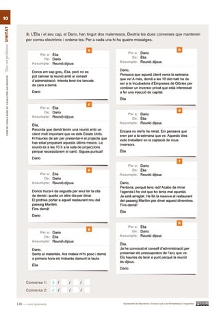 10
Tinc un problema UN ITAT




                                                                3. L’Èlia i el seu cap, el Dario, han tingut dos malentesos. Destria les dues converses que mantenen
                                                                per correu electrònic i ordena-les. Per a cada una hi ha quatre missatges.

                                                                                                   a                                                                        b
        CURS DE CATAlà BàSIC B1. CATAlà PER AlS nEGoCIS




                                                                                                   c
                                                                                                                                                                            d




                                                                                                                                                                             f

                                                                                                   e




                                                                                                                                                                            h
                                                                                                   g




                                                                Conversa 1:     h   /   /      /
                                                                Conversa 2:     c   /   /      /


                                                          140 — cent quaranta                                          Ajuntament de Barcelona i Consorci per a la Normalització Lingüística
 