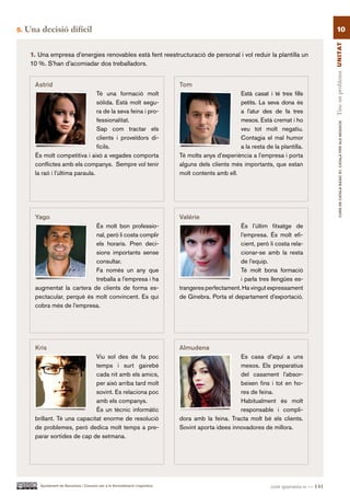 5.   Una decisió difícil                                                                                                                        10




                                                                                                                                             Tinc un problema UN ITAT
      1. Una empresa d’energies renovables està fent reestructuració de personal i vol reduir la plantilla un
      10 %. S’han d’acomiadar dos treballadors.


       Astrid                                                                    Tom
                                  Té una formació molt                                                  Està casat i té tres fills
                                  sòlida. Està molt segu-                                               petits. La seva dona és
                                  ra de la seva feina i pro-                                            a l’atur des de fa tres
                                  fessionalitat.                                                        mesos. Està cremat i ho




                                                                                                                                                     CURS DE CATAlà BàSIC B1. CATAlà PER AlS nEGoCIS
                                  Sap com tractar els                                                   veu tot molt negatiu.
                                  clients i proveïdors di-                                              Contagia el mal humor
                                  fícils.                                                               a la resta de la plantilla.
       És molt competitiva i això a vegades comporta                             Té molts anys d’experiència a l’empresa i porta
       conflictes amb els companys. Sempre vol tenir                             alguns dels clients més importants, que estan
       la raó i l’última paraula.                                                molt contents amb ell.




       Yago                                                                      Valérie
                             És molt bon professio-                                                     És l’últim fitxatge de
                             nal, però li costa complir                                                 l’empresa. És molt efi-
                             els horaris. Pren deci-                                                    cient, però li costa rela-
                             sions importants sense                                                     cionar-se amb la resta
                             consultar.                                                                 de l’equip.
                             Fa només un any que                                                        Té molt bona formació
                             treballa a l’empresa i ha                                                  i parla tres llengües es-
       augmentat la cartera de clients de forma es-                              trangeres perfectament. Ha vingut expressament
       pectacular, perquè és molt convincent. Es qui                             de Ginebra. Porta el departament d’exportació.
       cobra més de l’empresa.




       Kris                                                                      Almudena
                               Viu sol des de fa poc                                                    Es casa d’aquí a uns
                               temps i surt gairebé                                                     mesos. Els preparatius
                               cada nit amb els amics,                                                  del casament l’absor-
                               per això arriba tard molt                                                beixen fins i tot en ho-
                               sovint. Es relaciona poc                                                 res de feina.
                               amb els companys.                                                        Habitualment és molt
                               És un tècnic informàtic                                                  responsable i compli-
       brillant. Té una capacitat enorme de resolució                            dora amb la feina. Tracta molt bé els clients.
       de problemes, però dedica molt temps a pre-                               Sovint aporta idees innovadores de millora.
       parar sortides de cap de setmana.




         Ajuntament de Barcelona i Consorci per a la Normalització Lingüística                                       cent quaranta-u — 141
 