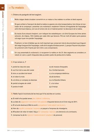 10                                                              Tu mateix
Tinc un problema UN ITAT




                                                                1. Ordena els paràgrafs del text següent.

                                                                 1   Molts viatges ideals s’acaben convertint en un malson si les maletes no arriben al destí esperat.

                                                                     Si quan arribem a l’aeroport de destí la maleta no apareix a la cinta transportadora, hem d’anar al mos-
                                                                     trador de la companyia i presentar una reclamació: emplenem l’informe d’irregularitat de l’equipatge
                                                                     amb informació bàsica, com ara el número de vol, el material perdut i la descripció de la maleta.
        CURS DE CATAlà BàSIC B1. CATAlà PER AlS nEGoCIS




                                                                     Es tracta d’una situació freqüent, com indiquen les estadístiques: a la Unió Europea les línies aèries
                                                                     extravien, de mitjana, 15,5 maletes per cada miler que facturen. Pot ser molt útil saber quins passos
                                                                     cal seguir quan ens perden l’equipatge.

                                                                     Finalment, no hem d’oblidar que és molt important que conservem tota la documentació que tinguem
                                                                     del viatge (resguard de l’equipatge, codis de la targeta d’embarcament...), perquè l’haurem de presen-
                                                                     tar juntament amb l’imprès per tenir dret a una compensació.

                                                                     Un cop presentada la reclamació, si recuperem la maleta en els 21 dies següents es considera un
                                                                     retard; en canvi, a partir d’aquesta data ja podem parlar de pèrdua de la maleta.



                                                                2. A qui avises si...?

                                                                1. perds les claus de casa                              a. als mossos d’esquadra

                                                                2. surt fum de la casa del costat                       b. a l’entitat bancària

                                                                3. tens un accident de trànsit                          c. a la companyia telefònica

                                                                4. et roben la moto                                     d. als bombers

                                                                5. a la feina un company es desmaia                     e. a la Guàrdia Urbana
                                                                6. perds la targeta de crèdit                           f. a la mútua

                                                                7. perds el mòbil                                       g. al manyà



                                                                3. Ratlla l’opció incorrecta de les tres que hi ha escrites en cursiva.

                                                                a. El mòbil s’ha quedat sense pila / bateria / cobertura.

                                                                b. La data de pagament / venciment / de caducitat d’aquesta factura és el 2 de maig de 2011.

                                                                c. El vol amb destinació Milà ha sortit puntualment / amb retard / per la via 1.

                                                                d. Hem de recollir / contractar / reclamar un paquet a l’empresa de missatgeria.

                                                                e. M’acaben de robar el maletí. Vaig a fer / presentar / escriure una denúncia a la comissaria.

                                                                f. L’empresa ha de fer injecció / reestructuració / ampliació de personal.




                                                          144 — cent quaranta-quatre                                         Ajuntament de Barcelona i Consorci per a la Normalització Lingüística
 