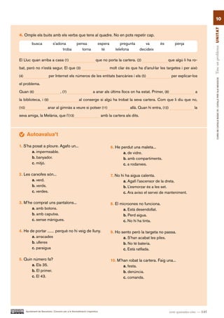 10




                                                                                                                                                        Tinc un problema UN ITAT
4. Omple els buits amb els verbs que tens al quadre. No en pots repetir cap.

            busca               s’adona                pensa               espera          pregunta          va      és         penja
                                     troba                torna              té         telefona          decideix

El Lluc quan arriba a casa (1)                                            que no porta la cartera. (2)                    que algú li ha ro-

bat, però no n’està segur. El que (3)                                               molt clar és que ha d’anul·lar les targetes i per això

(4)                         per Internet els números de les entitats bancàries i els (5)                                      per explicar-los




                                                                                                                                                                CURS DE CATAlà BàSIC B1. CATAlà PER AlS nEGoCIS
el problema.

Quan (6)                                , (7)                          a anar als últims llocs on ha estat. Primer, (8)                      a

la biblioteca, i (9)                                     al conserge si algú ha trobat la seva cartera. Com que li diu que no,

(10)                        anar al gimnàs a veure si potser (11)                                allà. Quan hi entra, (12)                   la

seva amiga, la Melània, que l’(13)                                             amb la cartera als dits.



        Autoavalua’t

1. S’ha posat a ploure. Agafo un...                                                  6. He perdut una maleta...
        a. impermeable.                                                                     a. de vidre.
        b. banyador.                                                                        b. amb compartiments.
        c. mitjó.                                                                           c. a rodanxes.

2. Les carxofes són...                                                               7. No hi ha aigua calenta.
       a. verd.                                                                             a. Agafi l’ascensor de la dreta.
       b. verds.                                                                            b. L’esmorzar és a les set.
       c. verdes.                                                                           c. Ara aviso el servei de manteniment.

3. M’he comprat uns pantalons...                                                     8. El microones no funciona.
       a. amb botons.                                                                        a. Està desendollat.
       b. amb caputxa.                                                                       b. Perd aigua.
       c. sense mànigues.                                                                    c. No hi ha tinta.

4. He de portar     perquè no hi veig de lluny.                                      9. Ho sento però la targeta no passa.
       a. arracades                                                                         a. S’han acabat les piles.
       b. ulleres                                                                           b. No té bateria.
       c. paraigua                                                                          c. Està ratllada.

5. Quin número fa?                                                                   10. M’han robat la cartera. Faig una...
       a. Els 35.                                                                           a. festa.
       b. El primer.                                                                        b. denúncia.
       c. El 43.                                                                            c. comanda.




       Ajuntament de Barcelona i Consorci per a la Normalització Lingüística                                                 cent quaranta-cinc — 145
 