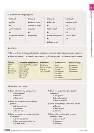 1




                                                                                                                                       Primer contacte UN ITAT
3. Completa els diàlegs següents.

  Diàleg A                                 Diàleg B                         Diàleg C                  Diàleg D

  a: Hola!                                 a: Senyor Ferrer, li             a: Bon dia.               a: Bona tarda!

  B:                                       presento el senyor               B:                        B:

  a: Com et dius?                          Gabarda.                         a: Com està?              a: Com va?




                                                                                                                                              CURS DE CATAlà BàSIC B1. CATAlà PER AlS nEGoCIS
  B:                                       B:                               B:                        B:

  a: I de què treballes?                   c: Igualment.                    a: Anar fent, gràcies.    a: Fins aviat!

  B:                                                                        B:                        B:

                                                                            a: Passi-ho bé.



Ara tots

4. Ets en un còctel de l’empresa. Practica les salutacions i els comiats a partir d’aquestes quatre situacions.
a. Saluda una persona.                b. Presenta’t a una persona. c. Acomiada’t d’algú. d. Presenta una altra persona.




Quiz: els costums
1. Quan entrem en una botiga, diem...                                        4. Quan ens pregunten: «Com estàs?»,
      a. Com va això?                                                           responem...
      b. Bon dia.                                                                   a. No, gràcies.
      c. Fins demà!                                                                 b. Un cafè, gràcies.
                                                                                    c. Molt bé, gràcies.
2. Quan ens presenten un nou director
   general...                                                                5. Quan trepitgem algú sense voler, li diem...
      a. Li donem la mà.                                                           a. De res.
      b. L’abracem.                                                                b. Molt de gust.
      c. No fem res.                                                               c. Perdoni.
3. Quan ens trobem un company de feina                                       6. Quan volem conèixer algú en unes
   a l’ascensor...                                                              jornades, li diem...
        a. Li fem dos petons.                                                       a. Com et dius?
        b. Fem veure que no l’hem vist.                                             b. Igualment.
        c. Li diem «hola».                                                          c. Jo també.


    Ajuntament de Barcelona i Consorci per a la Normalització Lingüística                                                tretze — 13
 