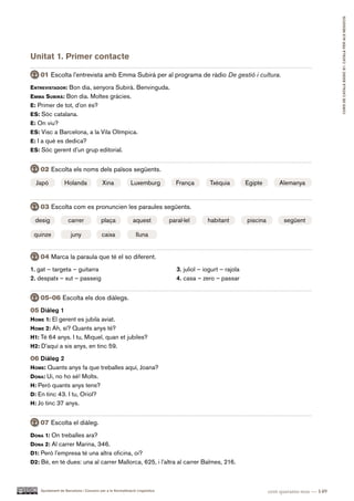 CURS DE CATAlà BàSIC B1. CATAlà PER AlS nEGoCIS
Unitat 1. Primer contacte

    01 Escolta l’entrevista amb Emma Subirà per al programa de ràdio De gestió i cultura.
entreviStador: Bon dia, senyora Subirà. Benvinguda.
eMMa SUBirà: Bon dia. Moltes gràcies.
e: Primer de tot, d’on és?
eS: Sóc catalana.
e: On viu?
eS: Visc a Barcelona, a la Vila Olímpica.
e: I a què es dedica?
eS: Sóc gerent d’un grup editorial.


    02 Escolta els noms dels països següents.

  Japó            Holanda                Xina             Luxemburg            França        Txèquia         Egipte        Alemanya


    03 Escolta com es pronuncien les paraules següents.

 desig              carrer              plaça              aquest           paral·lel       habitant         piscina         següent

 quinze               juny              caixa                lluna


    04 Marca la paraula que té el so diferent.
1. gat – targeta – guitarra                                                    3. juliol – iogurt – rajola
2. despatx – xut – passeig                                                     4. casa – zero – passar


    05-06 Escolta els dos diàlegs.
05 Diàleg 1
hoMe 1: El gerent es jubila aviat.
hoMe 2: Ah, sí? Quants anys té?
h1: Té 64 anys. I tu, Miquel, quan et jubiles?
h2: D’aquí a sis anys, en tinc 59.

06 Diàleg 2
hoMe: Quants anys fa que treballes aquí, Joana?
dona: Ui, no ho sé! Molts.
h: Però quants anys tens?
d: En tinc 43. I tu, Oriol?
h: Jo tinc 37 anys.


    07 Escolta el diàleg.
dona 1: On treballes ara?
dona 2: Al carrer Marina, 346.
d1: Però l’empresa té una altra oficina, oi?
d2: Bé, en té dues: una al carrer Mallorca, 625, i l’altra al carrer Balmes, 216.



    Ajuntament de Barcelona i Consorci per a la Normalització Lingüística                                              cent quaranta-nou — 149
 