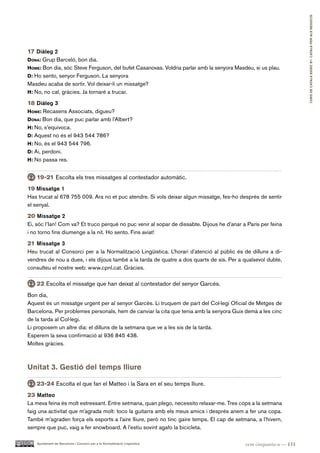 CURS DE CATAlà BàSIC B1. CATAlà PER AlS nEGoCIS
17 Diàleg 2
dona: Grup Barceló, bon dia.
hoMe: Bon dia, sóc Steve Ferguson, del bufet Casanovas. Voldria parlar amb la senyora Masdeu, si us plau.
d: Ho sento, senyor Ferguson. La senyora
Masdeu acaba de sortir. Vol deixar-li un missatge?
h: No, no cal, gràcies. Ja tornaré a trucar.

18 Diàleg 3
hoMe: Recasens Associats, digueu?
dona: Bon dia, que puc parlar amb l’Albert?
h: No, s’equivoca.
d: Aquest no és el 943 544 786?
h: No, és el 943 544 796.
d: Ai, perdoni.
h: No passa res.


   19-21 Escolta els tres missatges al contestador automàtic.
19 Missatge 1
Has trucat al 678 755 009. Ara no et puc atendre. Si vols deixar algun missatge, fes-ho després de sentir
el senyal.
20 Missatge 2
Ei, sóc l’Ian! Com va? Et truco perquè no puc venir al sopar de dissabte. Dijous he d’anar a París per feina
i no torno fins diumenge a la nit. Ho sento. Fins aviat!
21 Missatge 3
Heu trucat al Consorci per a la Normalització Lingüística. L’horari d’atenció al públic és de dilluns a di-
vendres de nou a dues, i els dijous també a la tarda de quatre a dos quarts de sis. Per a qualsevol dubte,
consulteu el nostre web: www.cpnl.cat. Gràcies.

   22 Escolta el missatge que han deixat al contestador del senyor Garcés.
Bon dia,
Aquest és un missatge urgent per al senyor Garcés. Li truquem de part del Col·legi Oficial de Metges de
Barcelona. Per problemes personals, hem de canviar la cita que tenia amb la senyora Guix demà a les cinc
de la tarda al Col·legi.
Li proposem un altre dia: el dilluns de la setmana que ve a les sis de la tarda.
Esperem la seva confirmació al 936 845 438.
Moltes gràcies.



Unitat 3. Gestió del temps lliure

   23-24 Escolta el que fan el Matteo i la Sara en el seu temps lliure.
23 Matteo
La meva feina és molt estressant. Entre setmana, quan plego, necessito relaxar-me. Tres cops a la setmana
faig una activitat que m’agrada molt: toco la guitarra amb els meus amics i després anem a fer una copa.
També m’agraden força els esports a l’aire lliure, però no tinc gaire temps. El cap de setmana, a l’hivern,
sempre que puc, vaig a fer snowboard. A l’estiu sovint agafo la bicicleta.

    Ajuntament de Barcelona i Consorci per a la Normalització Lingüística                   cent cinquanta-u — 151
 