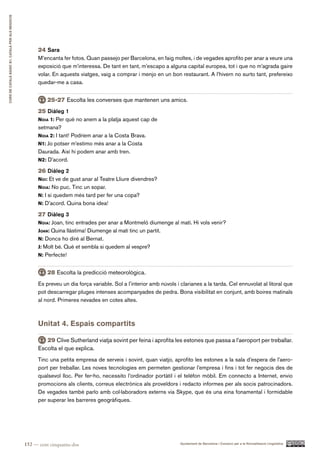 CURS DE CATAlà BàSIC B1. CATAlà PER AlS nEGoCIS




                                                        24 Sara
                                                        M’encanta fer fotos. Quan passejo per Barcelona, en faig moltes, i de vegades aprofito per anar a veure una
                                                        exposició que m’interessa. De tant en tant, m’escapo a alguna capital europea, tot i que no m’agrada gaire
                                                        volar. En aquests viatges, vaig a comprar i menjo en un bon restaurant. A l’hivern no surto tant, prefereixo
                                                        quedar-me a casa.


                                                            25-27 Escolta les converses que mantenen uns amics.
                                                        25 Diàleg 1
                                                        noia 1: Per què no anem a la platja aquest cap de
                                                        setmana?
                                                        noia 2: I tant! Podríem anar a la Costa Brava.
                                                        n1: Jo potser m’estimo més anar a la Costa
                                                        Daurada. Així hi podem anar amb tren.
                                                        n2: D’acord.

                                                        26 Diàleg 2
                                                        noi: Et ve de gust anar al Teatre Lliure divendres?
                                                        noia: No puc. Tinc un sopar.
                                                        n: I si quedem més tard per fer una copa?
                                                        n: D’acord. Quina bona idea!

                                                        27 Diàleg 3
                                                        noia: Joan, tinc entrades per anar a Montmeló diumenge al matí. Hi vols venir?
                                                        Joan: Quina llàstima! Diumenge al matí tinc un partit.
                                                        n: Doncs ho diré al Bernat.
                                                        J: Molt bé. Què et sembla si quedem al vespre?
                                                        n: Perfecte!


                                                            28 Escolta la predicció meteorològica.
                                                        Es preveu un dia força variable. Sol a l’interior amb núvols i clarianes a la tarda. Cel ennuvolat al litoral que
                                                        pot descarregar pluges intenses acompanyades de pedra. Bona visibilitat en conjunt, amb boires matinals
                                                        al nord. Primeres nevades en cotes altes.



                                                        Unitat 4. Espais compartits

                                                           29 Clive Sutherland viatja sovint per feina i aprofita les estones que passa a l’aeroport per treballar.
                                                        Escolta el que explica.
                                                        Tinc una petita empresa de serveis i sovint, quan viatjo, aprofito les estones a la sala d’espera de l’aero-
                                                        port per treballar. Les noves tecnologies em permeten gestionar l’empresa i fins i tot fer negocis des de
                                                        qualsevol lloc. Per fer-ho, necessito l’ordinador portàtil i el telèfon mòbil. Em connecto a Internet, envio
                                                        promocions als clients, correus electrònics als proveïdors i redacto informes per als socis patrocinadors.
                                                        De vegades també parlo amb col·laboradors externs via Skype, que és una eina fonamental i formidable
                                                        per superar les barreres geogràfiques.




                                                  152 — cent cinquanta-dos                                             Ajuntament de Barcelona i Consorci per a la Normalització Lingüística
 