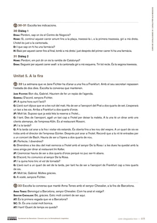 CURS DE CATAlà BàSIC B1. CATAlà PER AlS nEGoCIS
    30-31 Escolta les indicacions.
30 Diàleg 1
dona: Perdoni, sap on és el Centre de Negocis?
hoMe: Sí, continuï aquest carrer amunt fins a la plaça, travessi-la i, a la primera travessia, giri a mà dreta.
L’hotel és just a la cantonada.
d: I que sap on hi ha una farmàcia?
h: Baixi per aquest carrer fins al final, tombi a mà dreta i just després del primer carrer hi ha una farmàcia.

31 Diàleg 2
hoMe: Perdoni, em pot dir on és la rambla de Catalunya?
dona: Segueixi per aquest carrer avall i a la cantonada giri a mà esquerra. Tiri tot recte. És la segona travessia.



Unitat 5. A la fira

     32 La setmana que ve Jane Fichter ha d’anar a una fira a Frankfurt. Amb el seu secretari repassen
l’estada de dos dies. Escolta la conversa que mantenen.
Jane fichter: Bon dia, Gabriel. Hauríem de fer un repàs de l’agenda.
gaBriel: D’acord, senyora Fichter.
Jf: A quina hora surt l’avió?
g: L’avió surt dijous que ve a les vuit del matí. Ha de ser a l’aeroport del Prat a dos quarts de set. L’esperarà
un taxi a les sis. Arriba a Frankfurt a dos quarts d’onze.
Jf: Molt bé. Suposo que ja està feta la reserva a l’hotel...
g: I tant. Des de l’aeroport, agafi un taxi cap a l’hotel per deixar la maleta. A la una té un dinar amb uns
clients alemanys, de l’empresa Köln. És al restaurant Rossini.
Jf: I a la tarda?
g: A la tarda cal anar a la fira i visitar els estands. És oberta fins a les nou del vespre. A un quart de sis es
troba amb el director de l’empresa Günter. Després pot anar a l’hotel. Recordi que a la nit té entrades per
a un concert de Bach. Hauria de ser a l’òpera a dos quarts de nou.
Jf: Perfecte. I divendres?
g: Divendres a les deu del matí esmorza a l’hotel amb el senyor De la Rosa i a les dues ha quedat amb la
seva amiga per dinar al restaurant Im Keller.
Jf: L’esmorzar hauria de ser a dos quarts d’onze perquè no puc ser-hi abans.
g: D’acord, ho comunico al senyor De la Rosa.
Jf: I a quina hora tinc el vol de tornada?
g: L’avió surt a un quart de set de la tarda, per tant ha de ser a l’aeroport de Frankfurt cap a tres quarts
de sis.
Jf: Molt bé, Gabriel. Moltes gràcies.
g: A vostè, senyora Fichter.


    33 Escolta la conversa que manté Anna Tenes amb el senyor Chevalier, a la fira de Barcelona.
anna teneS: Benvingut a Barcelona, senyor Chevalier. Com ha anat el viatge?
Senyor chevalier: Bé, gràcies. Estic molt content de ser aquí.
at: És la primera vegada que ve a Barcelona?
Sc: Sí. És una ciutat molt bonica.
at: I tant! Quant de temps es queda?



    Ajuntament de Barcelona i Consorci per a la Normalització Lingüística                        cent cinquanta-tres — 153
 