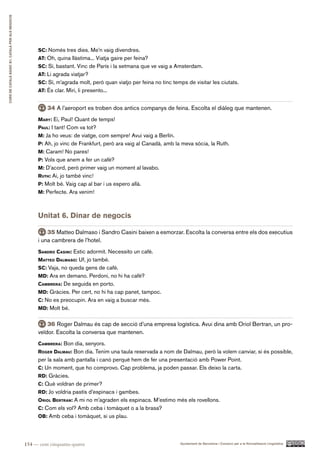CURS DE CATAlà BàSIC B1. CATAlà PER AlS nEGoCIS




                                                        Sc: Només tres dies. Me’n vaig divendres.
                                                        at: Oh, quina llàstima... Viatja gaire per feina?
                                                        Sc: Sí, bastant. Vinc de París i la setmana que ve vaig a Amsterdam.
                                                        at: Li agrada viatjar?
                                                        Sc: Sí, m’agrada molt, però quan viatjo per feina no tinc temps de visitar les ciutats.
                                                        at: És clar. Miri, li presento...


                                                            34 A l’aeroport es troben dos antics companys de feina. Escolta el diàleg que mantenen.
                                                        Mary: Ei, Paul! Quant de temps!
                                                        paUl: I tant! Com va tot?
                                                        M: Ja ho veus: de viatge, com sempre! Avui vaig a Berlín.
                                                        p: Ah, jo vinc de Frankfurt, però ara vaig al Canadà, amb la meva sòcia, la Ruth.
                                                        M: Caram! No pares!
                                                        p: Vols que anem a fer un cafè?
                                                        M: D’acord, però primer vaig un moment al lavabo.
                                                        rUth: Ai, jo també vinc!
                                                        p: Molt bé. Vaig cap al bar i us espero allà.
                                                        M: Perfecte. Ara venim!



                                                        Unitat 6. Dinar de negocis

                                                            35 Matteo Dalmaso i Sandro Casini baixen a esmorzar. Escolta la conversa entre els dos executius
                                                        i una cambrera de l’hotel.
                                                        Sandro caSini: Estic adormit. Necessito un cafè.
                                                        Matteo dalMaSo: Uf, jo també.
                                                        Sc: Vaja, no queda gens de cafè.
                                                        Md: Ara en demano. Perdoni, no hi ha cafè?
                                                        caMBrera: De seguida en porto.
                                                        Md: Gràcies. Per cert, no hi ha cap panet, tampoc.
                                                        c: No es preocupin. Ara en vaig a buscar més.
                                                        Md: Molt bé.


                                                            36 Roger Dalmau és cap de secció d’una empresa logística. Avui dina amb Oriol Bertran, un pro-
                                                        veïdor. Escolta la conversa que mantenen.
                                                        caMBrera: Bon dia, senyors.
                                                        roger dalMaU: Bon dia. Tenim una taula reservada a nom de Dalmau, però la volem canviar, si és possible,
                                                        per la sala amb pantalla i canó perquè hem de fer una presentació amb Power Point.
                                                        c: Un moment, que ho comprovo. Cap problema, ja poden passar. Els deixo la carta.
                                                        rd: Gràcies.
                                                        c: Què voldran de primer?
                                                        rd: Jo voldria pastís d’espinacs i gambes.
                                                        oriol Bertran: A mi no m’agraden els espinacs. M’estimo més els rovellons.
                                                        c: Com els vol? Amb ceba i tomàquet o a la brasa?
                                                        oB: Amb ceba i tomàquet, si us plau.




                                                  154 — cent cinquanta-quatre                                        Ajuntament de Barcelona i Consorci per a la Normalització Lingüística
 